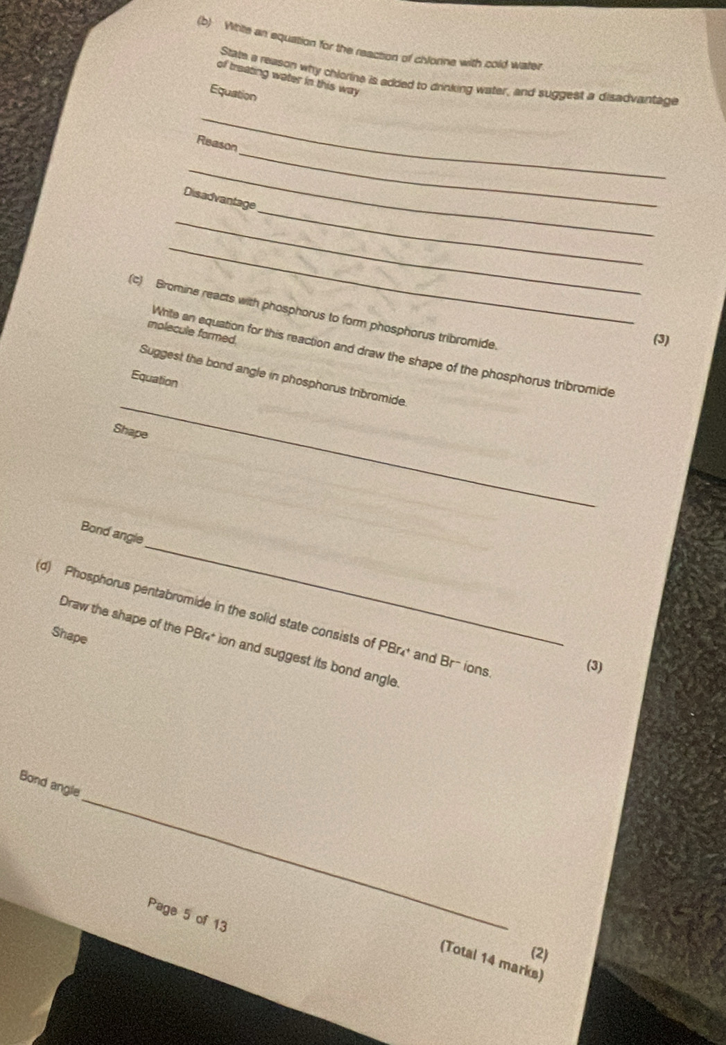 Wtte an equation for the reaction of chlorine with cold water 
of treating water in this way 
State a reason why chiorine is added to drinking water, and suggest a disadvantage 
Equation 
_ 
_ 
Reason 
_ 
_ 
Disadvantage 
_ 
_ 
(c) Bromine reacts with phosphorus to form phosphorus tribromide 
molecule formed. 
(3) 
_ 
White an equation for this reaction and draw the shape of the phosphorus tribromide 
Suggest the bond angle in phosphorus tribromide 
Equation 
Shape 
_ 
Bond angle 
(d) Phosphorus pentabromide in the solid state consists of PBr_4^+ and Br- ions. 
Shape 
Draw the shape of the PBr* ion and suggest its bond angle 
(3) 
_ 
Bond angle 
Page 5 of 13 
(2) 
(Total 14 marks)