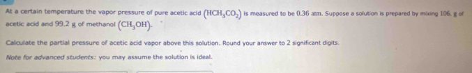 At a certain temperature the vapor pressure of pure acetic acid (HCH_3CO_2) is measured to be 0.36 atm. Suppose a solution is prepared by mixing 106. g of 
acetic acid and 99.2 g of methanol (CH_3OH). 
Calculate the partial pressure of acetic acid vapor above this solution. Round your answer to 2 significant digits. 
Note for advanced students: you may assume the solution is ideal.