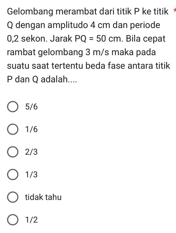 Gelombang merambat dari titik P ke titik *
Q dengan amplitudo 4 cm dan periode
0,2 sekon. Jarak PQ=50cm. Bila cepat
rambat gelombang 3 m/s maka pada
suatu saat tertentu beda fase antara titik
P dan Q adalah....
5/6
1/6
2/3
1/3
tidak tahu
1/2