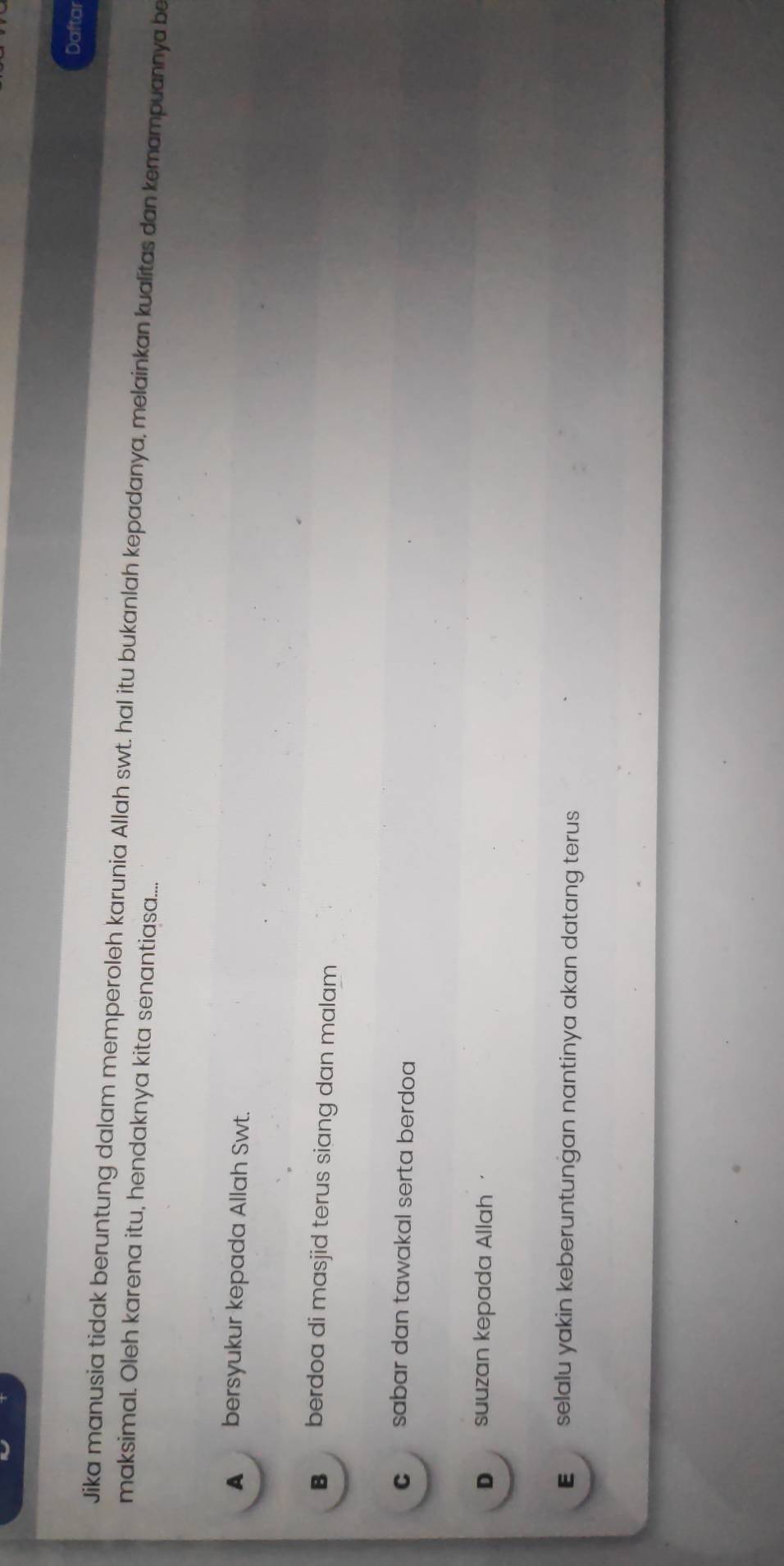 Daftar
Jika manusia tidak beruntung dalam memperoleh karunia Allah swt. hal itu bukanlah kepadanya, melainkan kualitas dan kemampuannya be
maksimal. Oleh karena itu, hendaknya kita senantiasa....
▲ bersyukur kepada Allah Swt.
B berdoa di masjid terus siang dan malam
c sabar dan tawakal serta berdoa
D suuzan kepada Allah
E selalu yakin keberuntunğan nantinya akan datang terus