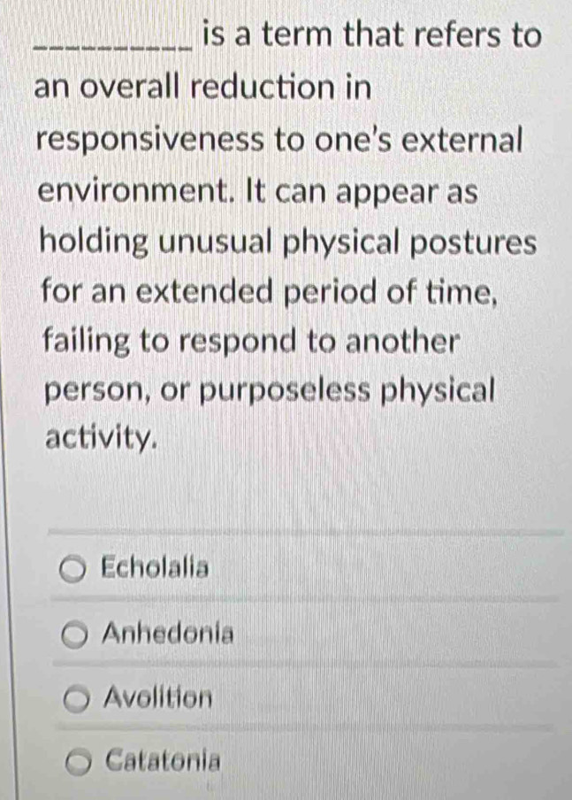 is a term that refers to
an overall reduction in
responsiveness to one's external
environment. It can appear as
holding unusual physical postures
for an extended period of time,
failing to respond to another
person, or purposeless physical
activity.
Echolalia
Anhedonia
Avolition
Catatonia