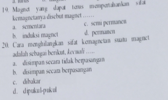 1 9. Magnet yang d apat terus mempertahankan s ifat
kemagnetanya disebut magnet ……
a. sementara c. semi permanen
b. induksi magnet d. permanen
20. Cara menghilangkan sifat kemagnetan suatu magnet
adalah sebagai berikut, kecuali ……
a. disimpan secara tidak berpasangan
b. disimpan secam berpasangan
c. dibakar
d . d ip uk u l-p uk ul