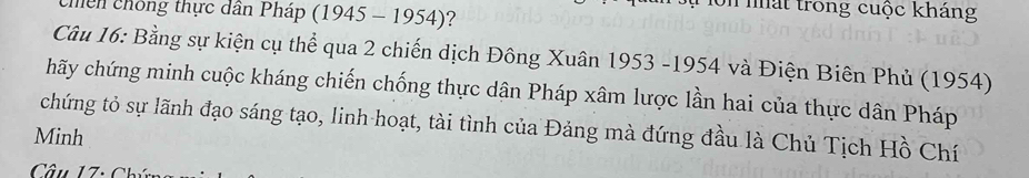 #on nất trong cuộc kháng 
chến chống thực dân Pháp (1945 - 1954)? 
Câu 16: Bằng sự kiện cụ thể qua 2 chiến dịch Đông Xuân 1953 -1954 và Điện Biên Phủ (1954) 
hãy chứng minh cuộc kháng chiến chống thực dân Pháp xâm lược lần hai của thực dân Pháp 
chứng tỏ sự lãnh đạo sáng tạo, linh hoạt, tài tình của Đảng mà đứng đầu là Chủ Tịch Hồ Chí 
Minh 
Câu 17: Chú