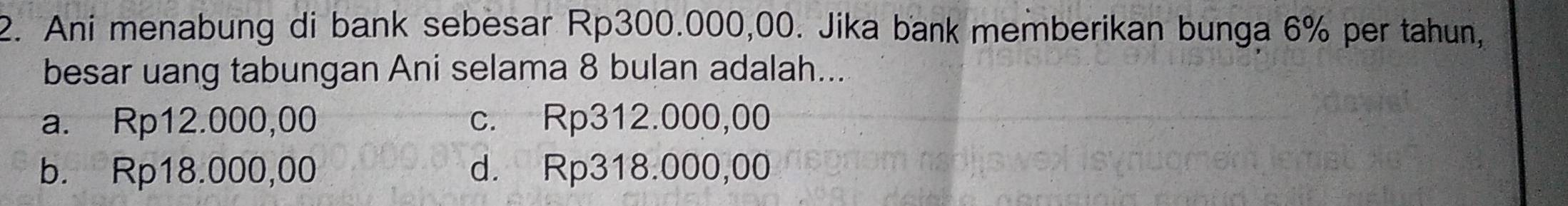 Ani menabung di bank sebesar Rp300.000,00. Jika bank memberikan bunga 6% per tahun,
besar uang tabungan Ani selama 8 bulan adalah...
a. Rp12.000,00 c. Rp312.000,00
b. Rp18.000,00 d. Rp318.000,00