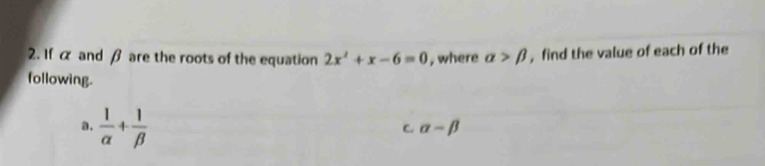 If α and β are the roots of the equation 2x^2+x-6=0 , where alpha >beta , find the value of each of the 
following. 
a.  1/alpha  + 1/beta  
C. alpha -beta