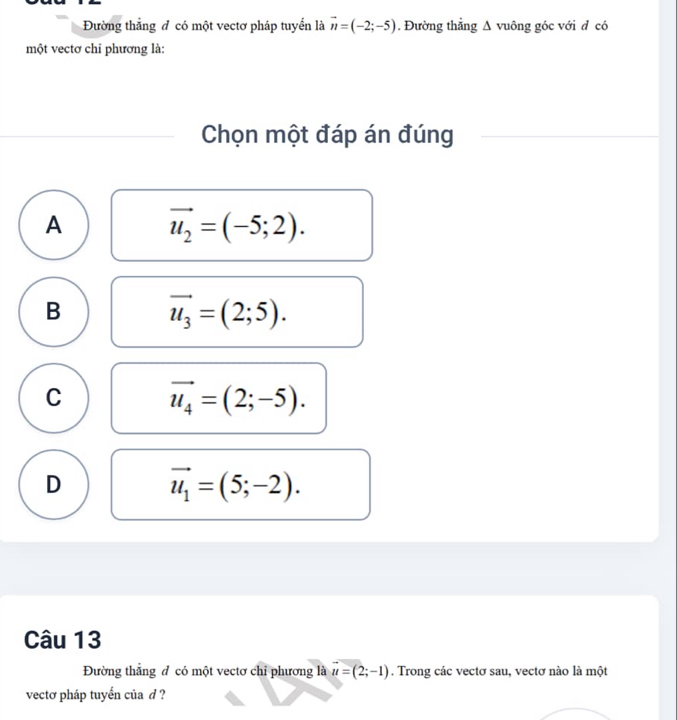 Đường thẳng đ có một vectơ pháp tuyển là vector n=(-2;-5). Đường thẳng Δ vuông góc với đ có
một vectơ chỉ phương là:
Chọn một đáp án đúng
A vector u_2=(-5;2).
B vector u_3=(2;5).
C vector u_4=(2;-5).
D vector u_1=(5;-2). 
Câu 13
Đường thắng đ có một vectơ chỉ phương là vector u=(2;-1). Trong các vectơ sau, vectơ nào là một
vectơ pháp tuyển của d ?