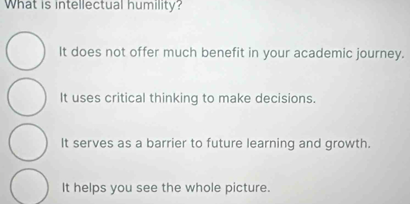 What is intellectual humility?
It does not offer much benefit in your academic journey.
It uses critical thinking to make decisions.
It serves as a barrier to future learning and growth.
It helps you see the whole picture.