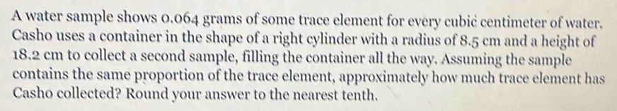 A water sample shows 0.064 grams of some trace element for every cubić centimeter of water. 
Casho uses a container in the shape of a right cylinder with a radius of 8.5 cm and a height of
18.2 cm to collect a second sample, filling the container all the way. Assuming the sample 
contains the same proportion of the trace element, approximately how much trace element has 
Casho collected? Round your answer to the nearest tenth.