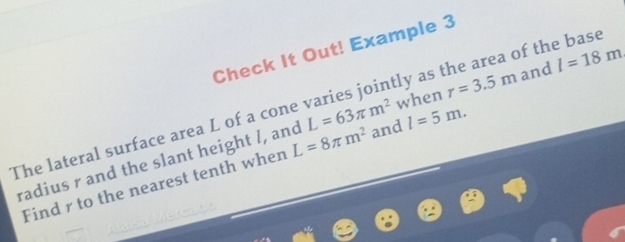 Check It Out! Example 3 
The lateral surface area L of a cone varies jointly as the area of the base 
and 
radius r and the slant height /, and L=8π m^2 L=63π m^2 when r=3.5m and l=18m
Find r to the nearest tenth when l=5m.