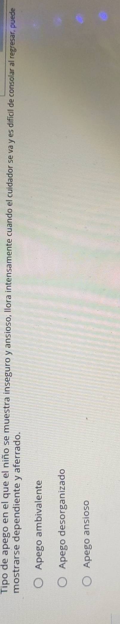 Tipo de apego en el que el niño se muestra inseguro y ansioso, llora intensamente cuando el cuidador se va y es difícil de consolar al regresar, puede
mostrarse dependiente y aferrado.
Apego ambivalente
Apego desorganizado
Apego ansioso