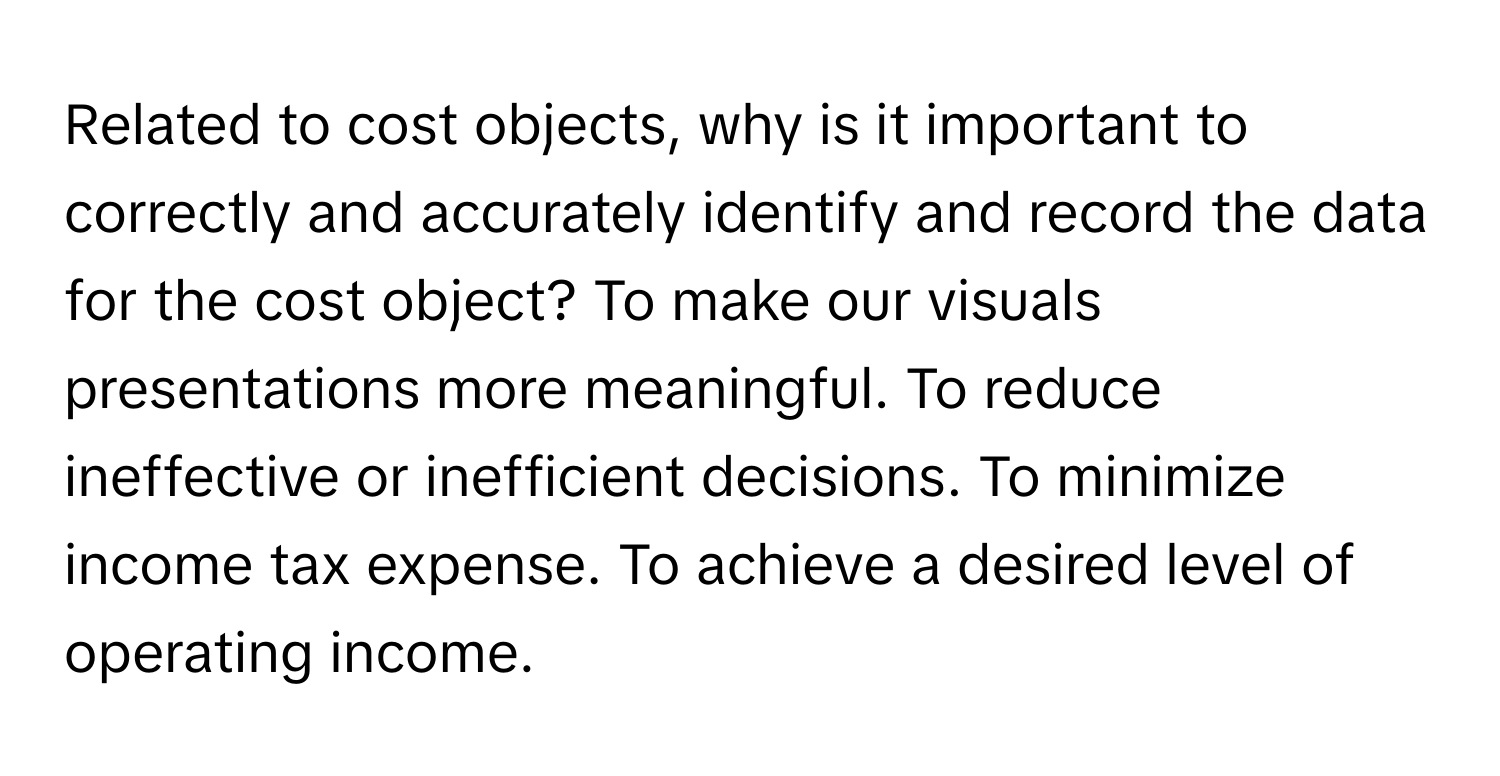 Related to cost objects, why is it important to correctly and accurately identify and record the data for the cost object? To make our visuals presentations more meaningful. To reduce ineffective or inefficient decisions. To minimize income tax expense. To achieve a desired level of operating income.