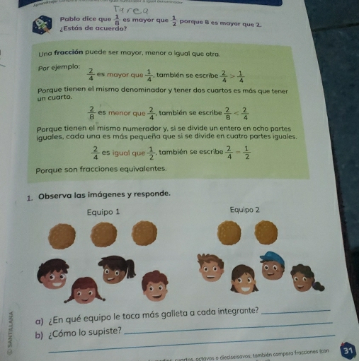 Pablo dice que  1/8  es mayor que  1/2  porque 8 es mayor que 2. 
:Estás de acuerdo? 
Una fracción puede ser mayor, menor o igual que otra 
Por ejemplo:  2/4  es mayor que  1/4  , también se escribe  2/4 > 1/4 
Porque tienen el mismo denominador y tener dos cuartos es más que tener 
un cuarto.
 2/8  es menor que  2/4  , también se escribe  2/8 
Porque tienen el mismo numerador y, sì se divide un entero en ocho partes 
iguales, cada una es más pequeña que si se divide en cuatro partes iguales.
 2/4  es igual que  1/2  , también se escribe  2/4 = 1/2 
Porque son fracciones equivalentes. 
1. Observa las imágenes y responde. 
Equipo 1 Equipo 2 
a) ¿En qué equipo le toca más galleta a cada integrante?_ 
E b) ¿Cómo lo supiste? 
uartos, octavos o dieciseisavos; también compara fracciones icon 31