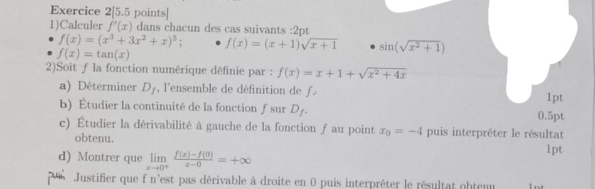 Exercice 2[5.5 points] 
1)Calculer f'(x) dans chacun des cas suivants :2pt
f(x)=(x^3+3x^2+x)^5 f(x)=(x+1)sqrt(x+1) sin (sqrt(x^2+1))
f(x)=tan (x)
2)Soit f la fonction numérique définie par : f(x)=x+1+sqrt(x^2+4x)
a) Déterminer D_f , l'ensemble de définition de f. 
1pt 
b) Étudier la continuité de la fonction ƒ sur D_f. 0.5pt 
c) Étudier la dérivabilité à gauche de la fonction ƒ au point x_0=-4 puis interpréter le résultat 
obtenu. 
d) Montrer que limlimits _xto 0^+ (f(x)-f(0))/x-0 =+∈fty
1pt 
ur Justifier que f n'est pas dérivable à droite en 0 puis interpréter le résultat obtenu