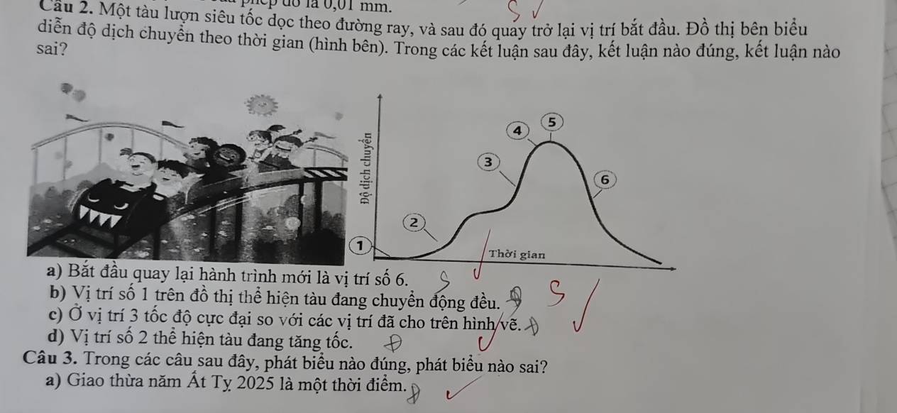 ep d o la 0,01 mm.
Câu 2. Một tàu lượn siêu tốc dọc theo đường ray, và sau đó quảy trở lại vị trí bắt đầu. Đồ thị bên biểu
diễn độ dịch chuyển theo thời gian (hình bên). Trong các kết luận sau đây, kết luận nào đúng, kết luận nào
sai?
a) Bắt đầu quay lại hành trình mới là vị trí số 6.
b) Vị trí số 1 trên đồ thị thể hiện tàu đang chuyển động đều.
c) Ở vị trí 3 tốc độ cực đại so với các vị trí đã cho trên hình vẽ.
d) Vị trí số 2 thể hiện tàu đang tăng tốc.
Câu 3. Trong các câu sau đây, phát biểu nào đúng, phát biểu nào sai?
a) Giao thừa năm Ất Tỵ 2025 là một thời điểm.