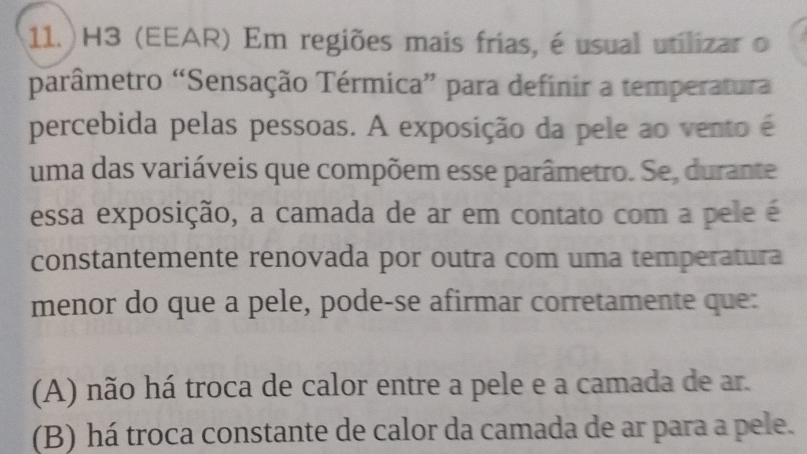 11.)H3 (EEAR) Em regiões mais frias, é usual utilizar o
parâmetro “Sensação Térmica” para definir a temperatura
percebida pelas pessoas. A exposição da pele ao vento é
uma das variáveis que compõem esse parâmetro. Se, durante
essa exposição, a camada de ar em contato com a pele é
constantemente renovada por outra com uma temperatura
menor do que a pele, pode-se afirmar corretamente que:
(A) não há troca de calor entre a pele e a camada de ar.
(B) há troca constante de calor da camada de ar para a pele.