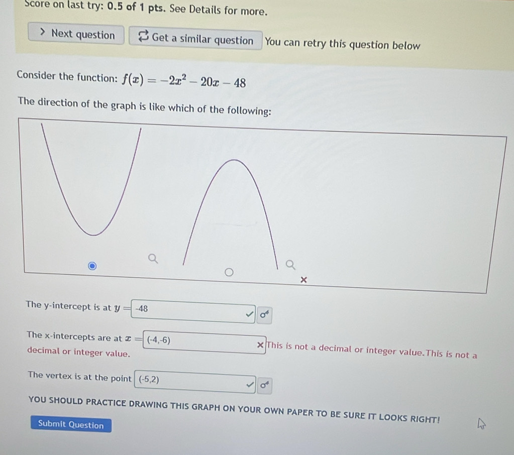 Score on last try: 0.5 of 1 pts. See Details for more.
Next question Get a similar question You can retry this question below
Consider the function: f(x)=-2x^2-20x-48
The direction of the graph is like which of the following:
The y-intercept is at y=-48
O 
The x-intercepts are at x=(-4,-6) × This is not a decimal or integer value.This is not a
decimal or integer value.
The vertex is at the point (-5,2)
sigma^4
YOU SHOULD PRACTICE DRAWING THIS GRAPH ON YOUR OWN PAPER TO BE SURE IT LOOKS RIGHT!
Submit Question