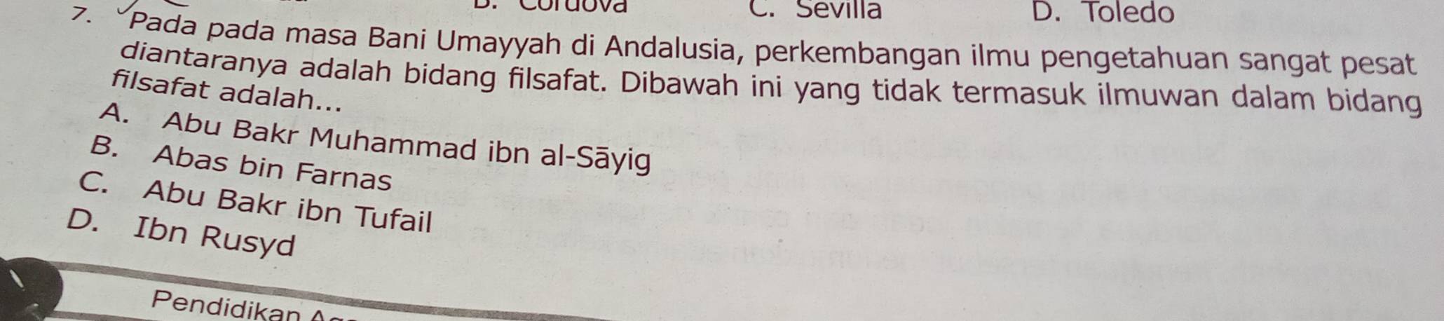 Coruova C. Sevilla D. Toledo
7. “Pada pada masa Bani Umayyah di Andalusia, perkembangan ilmu pengetahuan sangat pesat
diantaranya adalah bidang filsafat. Dibawah ini yang tidak termasuk ilmuwan dalam bidang
filsafat adalah...
A. Abu Bakr Muhammad ibn al-Sāyig
B. Abas bin Farnas
C. Abu Bakr ibn Tufail
D. Ibn Rusyd
Pendidikan