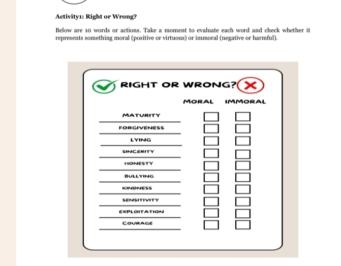 Activity1: Right or Wrong? 
Below are 10 words or actions. Take a moment to evaluate each word and check whether it 
represents something moral (positive or virtuous) or immoral (negative or harmful). 
RIGHT OR WRONG? X 
MORAL IMMORAL 
MATURITY 
FORGIVENESS 
LYING 
SINCERITY 
HONESTY 
BULLYING 
KINDNESS 
SENSITIVITY 
EXPLOITATION 
CoUrage