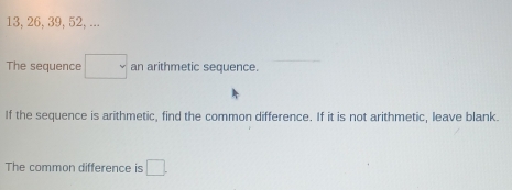 13, 26, 39, 52, ... 
The sequence □ an arithmetic sequence. 
If the sequence is arithmetic, find the common difference. If it is not arithmetic, leave blank. 
The common difference is □.