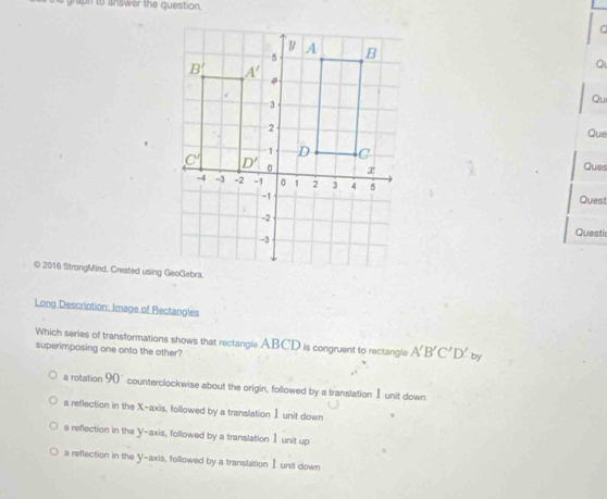 raph to answer the question.
Q
Qu
Que
Ques
Quest
Questi
© 2016 StrongMind. Created using GeoGebra.
Long Description: Image of Rectangles
Which series of transformations shows that rectangle ABCD is congruent to rectangle A'B'C'D' by
superimposing one onto the other?
a rotation 90 counterclockwise about the origin, followed by a translation I unit down
a reflection in the X-axis, followed by a translation I unit down .
a reflection in the Y-axis, followed by a translation Ⅰ unit up
a reflection in the y-axis, followed by a translation I unit down