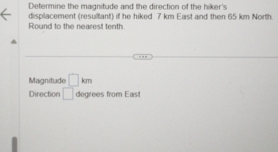 Determine the magnitude and the direction of the hiker's 
displacement (resultant) if he hiked 7 km East and then 65 km North. 
Round to the nearest tenth. 
Magnitude □ km
Direction □ degrees from East