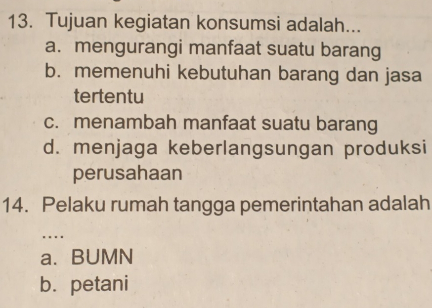 Tujuan kegiatan konsumsi adalah...
a. mengurangi manfaat suatu barang
b. memenuhi kebutuhan barang dan jasa
tertentu
c. menambah manfaat suatu barang
d. menjaga keberlangsungan produksi
perusahaan
14. Pelaku rumah tangga pemerintahan adalah
....
a. BUMN
b. petani