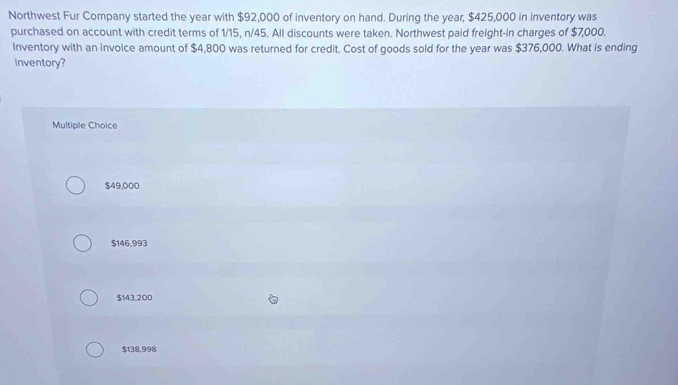 Northwest Fur Company started the year with $92,000 of inventory on hand. During the year, $425,000 in inventory was
purchased on account with credit terms of 1/15, n/45. All discounts were taken. Northwest paid freight-in charges of $7,000.
Inventory with an invoice amount of $4,800 was returned for credit. Cost of goods sold for the year was $376,000. What is ending
inventory?
Multiple Choice
$49,000
$146,993
$143,200
$138,998