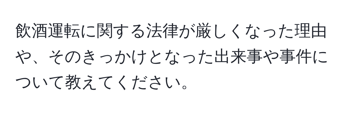 飲酒運転に関する法律が厳しくなった理由や、そのきっかけとなった出来事や事件について教えてください。