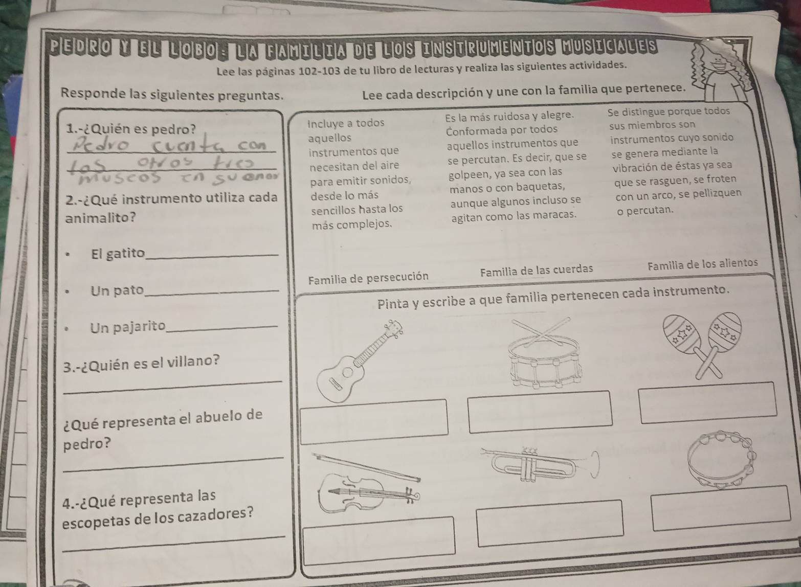 pedro y el lobo: la familia de los instrumentos musicales 
Lee las páginas 102-103 de tu libro de lecturas y realiza las siguientes actividades. 
Responde las siguientes preguntas. Lee cada descripción y une con la familia que pertenece. 
1.-¿Quién es pedro? Incluye a todos Es la más ruidosa y alegre. Se distingue porque todos 
aquellos Conformada por todos sus miembros son 
_instrumentos que aquellos instrumentos que instrumentos cuyo sonido 
necesitan del aire se percutan. Es decir, que se se genera mediante la 
_para emitir sonidos, golpeen, ya sea con las vibración de éstas ya sea 
2.-¿Qué instrumento utiliza cada desde lo más manos o con baquetas, que se rasguen, se froten 
animalito? sencillos hasta los aunque algunos incluso se con un arco, se pellizquen 
más complejos. agitan como las maracas. o percutan. 
El gatito_ 
Un pato_ Familia de persecución Familia de las cuerdas Familia de los alientos 
Pinta y escribe a que familia pertenecen cada instrumento. 
Un pajarito_ 
_ 
3.-¿Quién es el villano? 
¿Qué representa el abuelo de 
_ 
pedro? 
4.-¿Qué representa las 
_ 
escopetas de los cazadores?