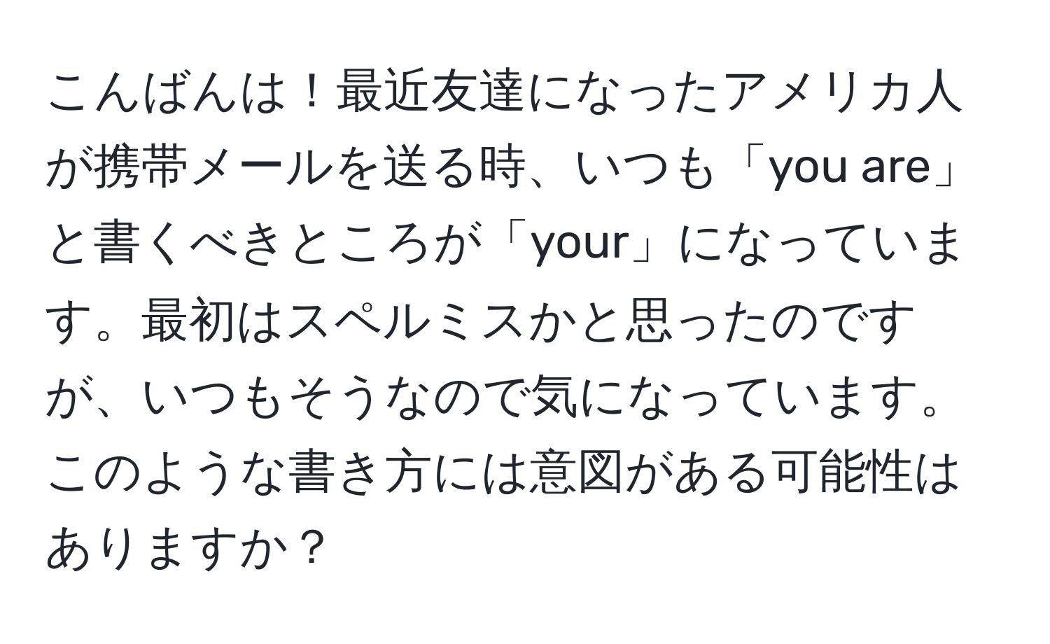 こんばんは！最近友達になったアメリカ人が携帯メールを送る時、いつも「you are」と書くべきところが「your」になっています。最初はスペルミスかと思ったのですが、いつもそうなので気になっています。このような書き方には意図がある可能性はありますか？