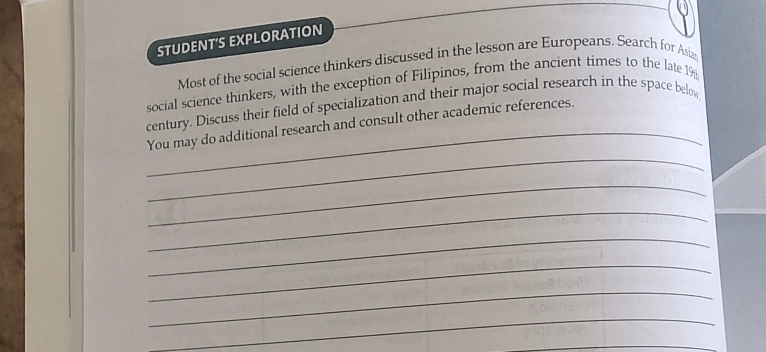 STUDENT'S EXPLORATION 
Most of the social science thinkers discussed in the lesson are Europeans. Search for Asiz 
social science thinkers, with the exception of Filipinos, from the ancient times to the late 19 
_ 
century. Discuss their field of specialization and their major social research in the space below 
_ 
You may do additional research and consult other academic references. 
_ 
_ 
_ 
_ 
_ 
_