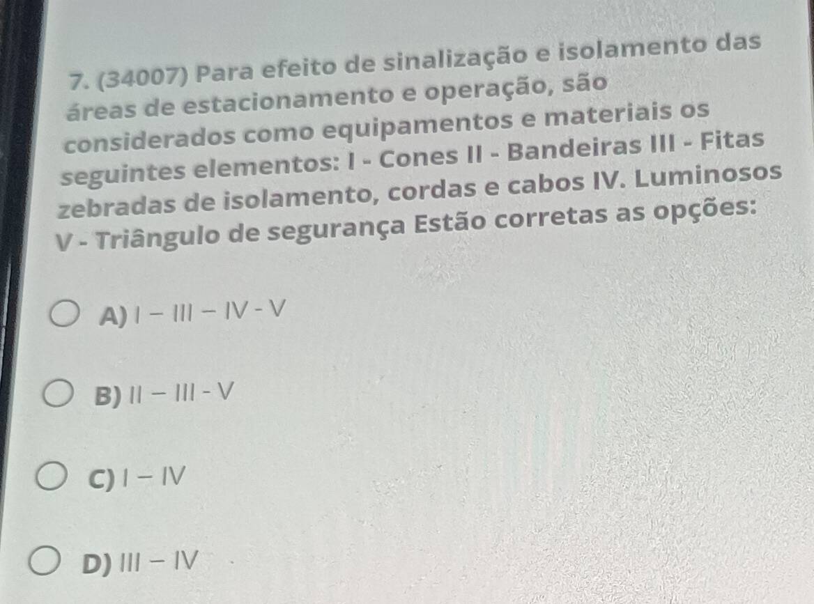 (34007) Para efeito de sinalização e isolamento das
áreas de estacionamento e operação, são
considerados como equipamentos e materiais os
seguintes elementos: I - Cones II - Bandeiras III - Fitas
zebradas de isolamento, cordas e cabos IV. Luminosos
V - Triângulo de segurança Estão corretas as opções:
A) I-III-IV-V
B) II-III-V
C) I-IV
D) III-IV