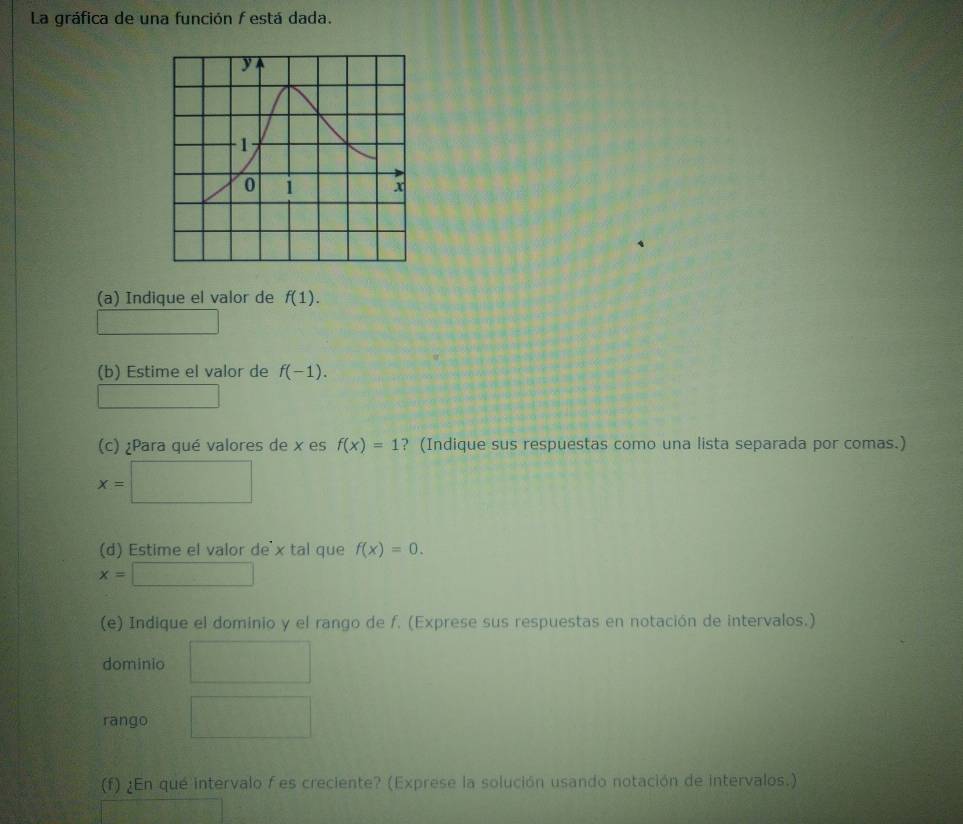 La gráfica de una función f está dada.
y
1
0 1 x
(a) Indique el valor de f(1). 
frac  
(b) Estime el valor de f(-1). 
(c) ¿Para qué valores de x es f(x)=1 ? (Indique sus respuestas como una lista separada por comas.)
x=□
(d) Estime el valor de x tal que f(x)=0.
x=□
(e) Indique el dominio y el rango de f. (Exprese sus respuestas en notación de intervalos.) 
dominio ,.8
rango PMN|= □ /□  
(f) ¿En qué intervalo f es creciente? (Exprese la solución usando notación de intervalos.)