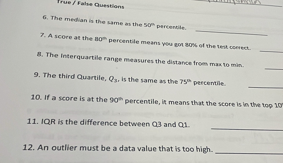 True / False Questions 
_ 
_ 
6. The median is the same as the 50^(th) percentile. 
_ 
7. A score at the 80^(th) percentile means you got 80% of the test correct. 
_ 
8. The Interquartile range measures the distance from max to min. 
_ 
9. The third Quartile, Q_3 , is the same as the 75^(th) percentile. 
10. If a score is at the 90^(th) percentile, it means that the score is in the top 10
_ 
11. IQR is the difference between Q3 and Q1. 
12. An outlier must be a data value that is too high._