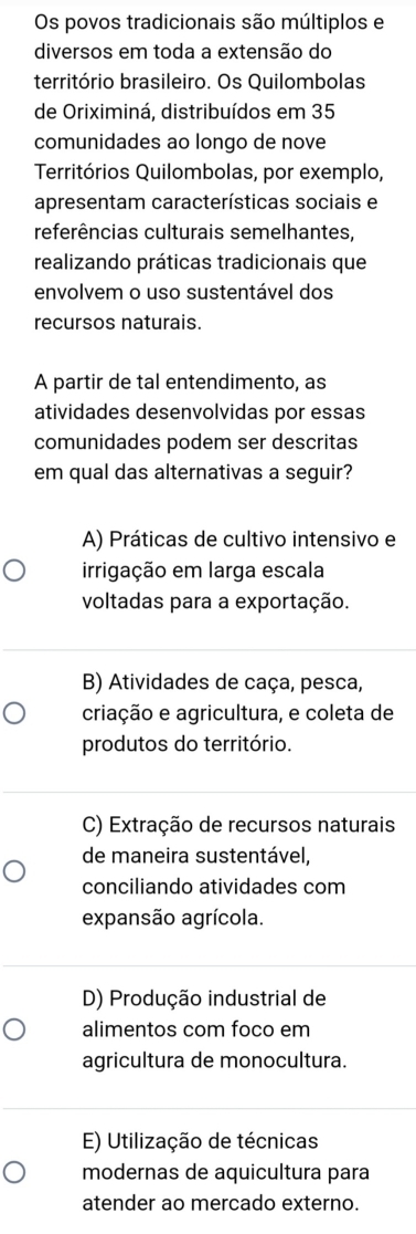 Os povos tradicionais são múltiplos e
diversos em toda a extensão do
território brasileiro. Os Quilombolas
de Oriximiná, distribuídos em 35
comunidades ao longo de nove
Territórios Quilombolas, por exemplo,
apresentam características sociais e
referências culturais semelhantes,
realizando práticas tradicionais que
envolvem o uso sustentável dos
recursos naturais.
A partir de tal entendimento, as
atividades desenvolvidas por essas
comunidades podem ser descritas
em qual das alternativas a seguir?
A) Práticas de cultivo intensivo e
irrigação em larga escala
voltadas para a exportação.
B) Atividades de caça, pesca,
criação e agricultura, e coleta de
produtos do território.
C) Extração de recursos naturais
de maneira sustentável,
conciliando atividades com
expansão agrícola.
D) Produção industrial de
alimentos com foco em
agricultura de monocultura.
E) Utilização de técnicas
modernas de aquicultura para
atender ao mercado externo.