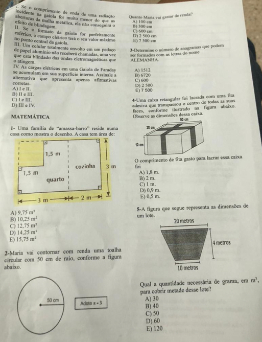 Se o comprimento de onda de uma radiação Quanto Maria vai gastar de renda?
incidente na gaíola for muito menor do que as
aberturas da malha metálica, ela não conseguirá o B) 300 cm A) 100 cm
efeito de blindagem
C) 600 cm
1I. Se o formato da gaiola for perfeitamente
esférico, o campo elétrico terá o seu valor máximo E) 7 500 cm D) 2 500 cm
no ponto central da gaiola.
III. Um celular totalmente envolto em um pedaço 3-Determine o número de anagramas que podem
de papel alumínio não receberá chamadas, uma vez ser formados com as letras do nome
que está blindado das ondas eletromagnéticas que ALEMANHA.
o atingem.
IV. As cargas elétricas em uma Gaiola de Faraday A) 1512
se acumulam em sua superficie interna. Assinale a
alternativa que apresenta apenas afirmativas B) 6720
corretas.
A) I e II. D) 2 500 C) 600
B) I e III. E) 7 500
C) I e III.
4-Uma caixa retangular foi lacrada com uma fita
D) II e IV.
adesiva que transpassou o centro de todas as suas
faces, conforme ilustrado na figura abaixo.
MATEMÁTICA Observe as dimensões dessa caixa. 
1- Uma família de “amassa-barro” reside numa
casa como mostra o desenho. A casa tem área de:
O comprimento de fita gasto para lacrar essa caixa
foi
A) 1,8 m.
B) 2 m.
C) 1 m.
D) 0,9 m.
E) 0,5 m.
A) 9.75m^2 5-A figura que segue representa as dimensões de
B) 10.25m^2 um lote.
C) 12,75m^2
D) 14.25m^2
E) 15.75m^2
2-Maria vai contornar com renda uma toalha
circular com 50 cm de raio, conforme a figura
abaixo.
Qual a quantidade necessária de grama, em m^3,
para cobrir metade desse lote?
Adote x=3
A) 30
B) 40
C) 50
D) 60
E) 120