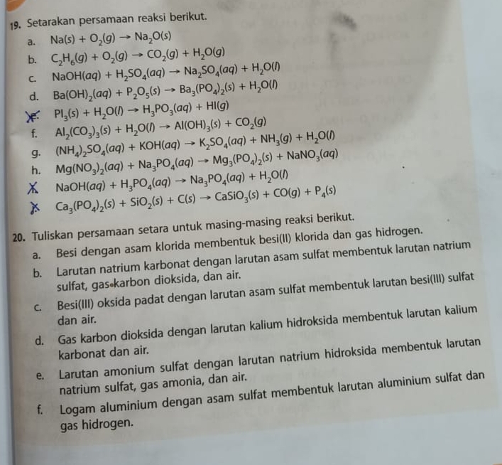 Setarakan persamaan reaksi berikut.
a. Na(s)+O_2(g)to Na_2O(s)
b. C_2H_6(g)+O_2(g)to CO_2(g)+H_2O(g)
C. NaOH(aq)+H_2SO_4(aq)to Na_2SO_4(aq)+H_2O(l)
d. Ba(OH)_2(aq)+P_2O_5(s)to Ba_3(PO_4)_2(s)+H_2O(l)
X PI_3(s)+H_2O(l)to H_3PO_3(aq)+HI(g)
f. Al_2(CO_3)_3(s)+H_2O(l)to Al(OH)_3(s)+CO_2(g)
(NH_4)_2SO_4(aq)+KOH(aq)to K_2SO_4(aq)+NH_3(g)+H_2O(l)
g. Mg(NO_3)_2(aq)+Na_3PO_4(aq)to Mg_3(PO_4)_2(s)+NaNO_3(aq)
h. NaOH(aq)+H_3PO_4(aq)to Na_3PO_4(aq)+H_2O(l)
Ca_3(PO_4)_2(s)+SiO_2(s)+C(s)to CaSiO_3(s)+CO(g)+P_4(s)
20. Tuliskan persamaan setara untuk masing-masing reaksi berikut.
a. Besi dengan asam klorida membentuk besi(II) klorida dan gas hidrogen.
b. Larutan natrium karbonat dengan larutan asam sulfat membentuk larutan natrium
sulfat, gas karbon dioksida, dan air.
c. Besi(III) oksida padat dengan larutan asam sulfat membentuk larutan besi(III) sulfat
dan air.
d. Gas karbon dioksida dengan larutan kalium hidroksida membentuk larutan kalium
karbonat dan air.
e. Larutan amonium sulfat dengan larutan natrium hidroksida membentuk larutan
natrium sulfat, gas amonia, dan air.
f. Logam aluminium dengan asam sulfat membentuk larutan aluminium sulfat dan
gas hidrogen.