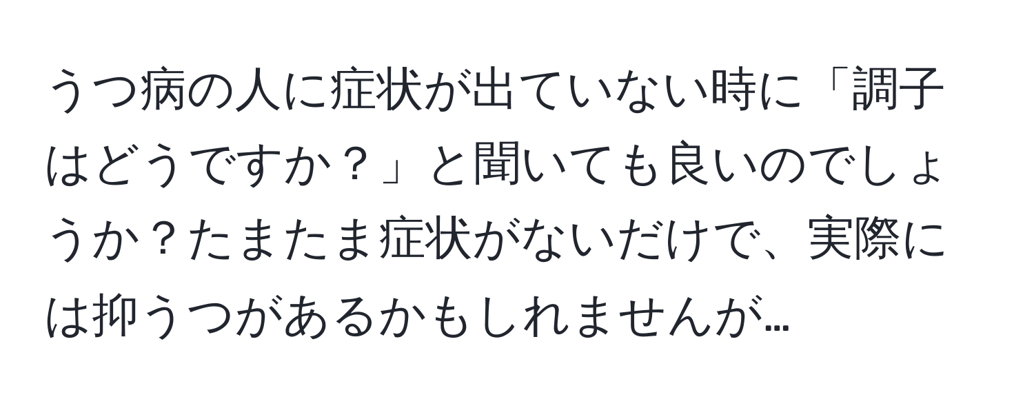 うつ病の人に症状が出ていない時に「調子はどうですか？」と聞いても良いのでしょうか？たまたま症状がないだけで、実際には抑うつがあるかもしれませんが…