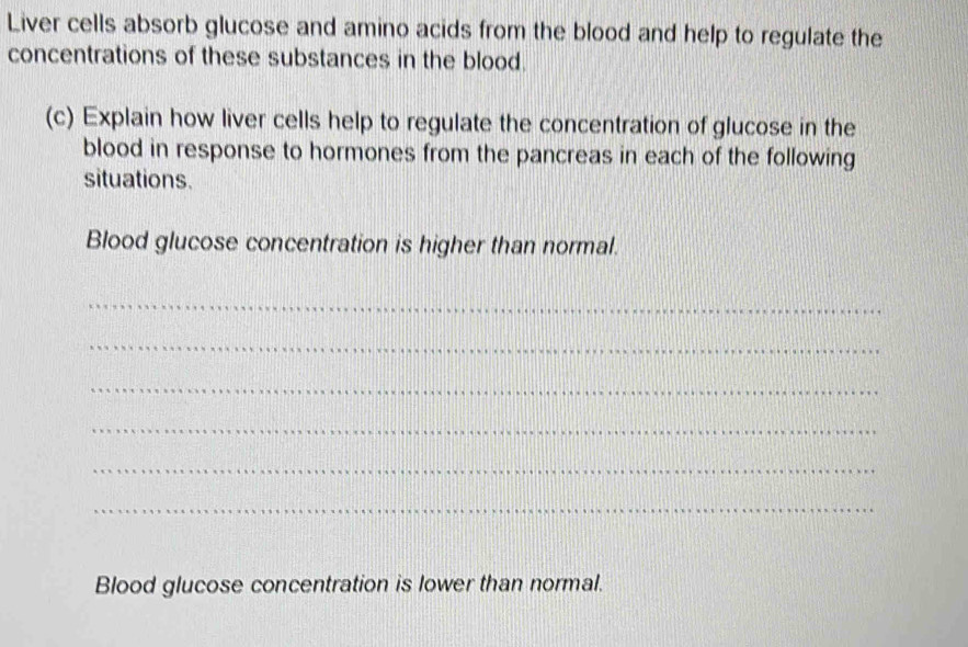 Liver cells absorb glucose and amino acids from the blood and help to regulate the 
concentrations of these substances in the blood. 
(c) Explain how liver cells help to regulate the concentration of glucose in the 
blood in response to hormones from the pancreas in each of the following 
situations. 
Blood glucose concentration is higher than normal. 
_ 
_ 
_ 
_ 
_ 
_ 
Blood glucose concentration is lower than normal.