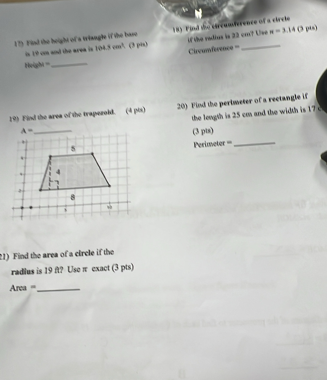 Find the height of a triangle if the base 18) Find the circumference of a circle
is 19 cm and the area is 104.8cm^3 (3 pts) if the radius is 22 cm? Use π =3.14 (3 pts)
Cireumference ====
Height ==_
19) Find the area of the trapezoid. (4 pts) 20) Find the perimeter of a rectangle if
the length is 25 cm and the width is 1 
(3 pts)
Perimeter =_
21) Find the area of a circle if the
radius is 19 ft? Use π exact (3 pts)
Area =_