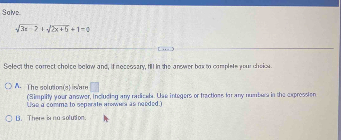 Solve.
sqrt(3x-2)+sqrt(2x+5)+1=0
Select the correct choice below and, if necessary, fill in the answer box to complete your choice.
A. The solution(s) is/are □ . 
(Simplify your answer, including any radicals. Use integers or fractions for any numbers in the expression.
Use a comma to separate answers as needed.)
B. There is no solution.