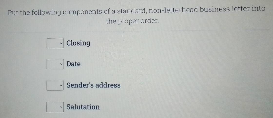 Put the following components of a standard, non-letterhead business letter into 
the proper order.
v Closing 
. Date
v Sender's address 
v Salutation