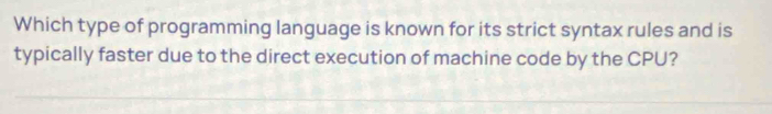 Which type of programming language is known for its strict syntax rules and is 
typically faster due to the direct execution of machine code by the CPU?