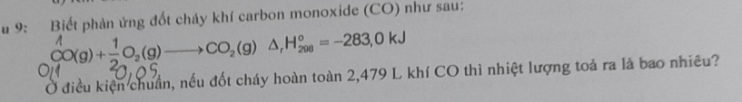 9: Biết phản ứng đốt cháy khí carbon monoxide (CO) như sau:
CO(g)+ 1/2 O_2(g)to CO_2(g)△ _rH_(200)°=-283, 0kJ
Ở điều kiện chuẩn, nếu đốt cháy hoàn toàn 2,479 L khí CO thì nhiệt lượng toả ra là bao nhiều?