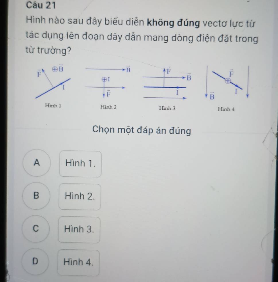 Hình nào sau đây biểu diễn không đúng vectơ lực từ
tác dụng lên đoạn dây dẫn mang dòng điện đặt trong
từ trường?
vector F
oplus overline B
vector B
overleftrightarrow F
vector F
oplus 1
overline B
1
overline F
I
vector B
I
Hình 1 Hình 2 Hình 3 Hình 4
Chọn một đáp án đúng
A Hình 1.
B Hình 2.
C Hình 3.
D Hình 4.