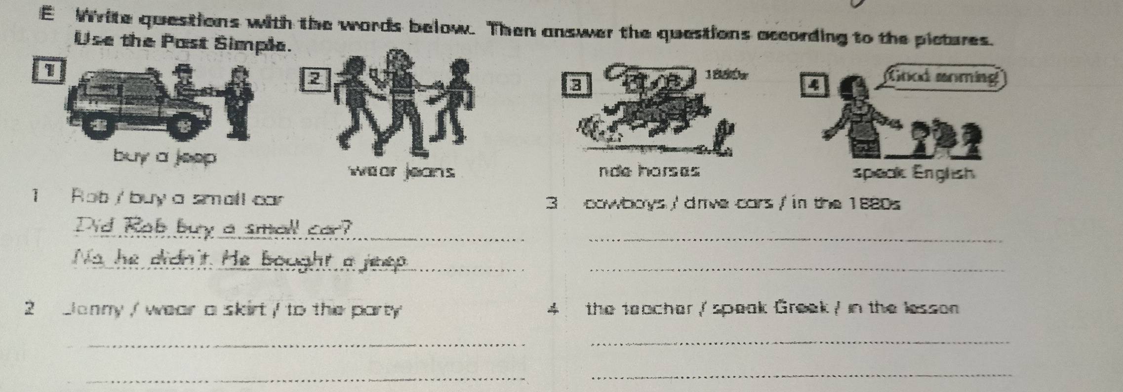 Write questions with the words below. Then answer the questions according to the pictures. 
Use the Past Simple. 
1 
2 Good aoming 
8 
1850r 
buy a jeep . 
wear jeans nde inorsas speak English 
1 Rot / buy a small car 3 cowboys ' dmve cars / in the 1880s 
Did Rab buy a smell ca?_ 
_ 
No he didn't. He bought a jeep.__ 
2 Janny ,/ wear a skirt / to the party 4 the teacher / speak Greek / in the lesson 
_ 
_ 
_ 
_