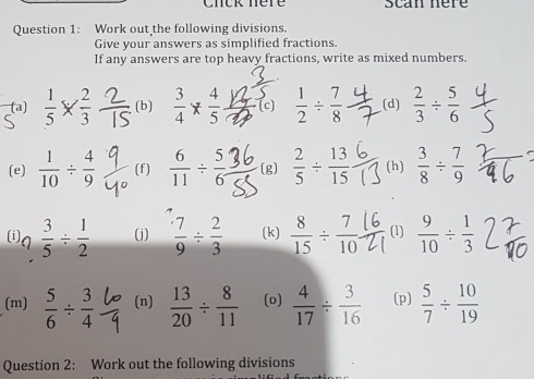 Chck nère Scan nere 
Question 1: Work out the following divisions. 
Give your answers as simplified fractions. 
If any answers are top heavy fractions, write as mixed numbers. 
(a)  1/5 *  2/3  (b) * (c)  1/2 /  7/8  (d)  2/3 /  5/6 
(e)  1/10 /  4/9  (f)  6/11 /  5/6  (g)  2/5 /  13/15  (h)  3/8 /  7/9 
9 3/5 /  1/2  (j)  7/9 /  2/3  (k)  8/15 /  7/10  (1)  9/10 /  1/3 
(m)  5/6 /  3/4  (n)  13/20 /  8/11  (o)  4/17 /  3/16  (p)  5/7 /  10/19 
Question 2: Work out the following divisions