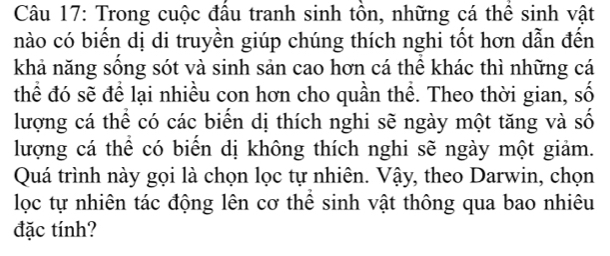 Trong cuộc đâu tranh sinh tôn, những cá thể sinh vật 
nào có biến dị di truyền giúp chúng thích nghi tốt hơn dẫn đến 
khả năng sống sót và sinh sản cao hơn cá thể khác thì những cá 
thể đó sẽ để lại nhiều con hơn cho quần thể. Theo thời gian, số 
lượng cá thể có các biển dị thích nghi sẽ ngày một tăng và số 
lượng cá thể có biển dị không thích nghi sẽ ngày một giảm. 
Quá trình này gọi là chọn lọc tự nhiên. Vậy, theo Darwin, chọn 
lọc tự nhiên tác động lên cơ thể sinh vật thông qua bao nhiêu 
đặc tính?