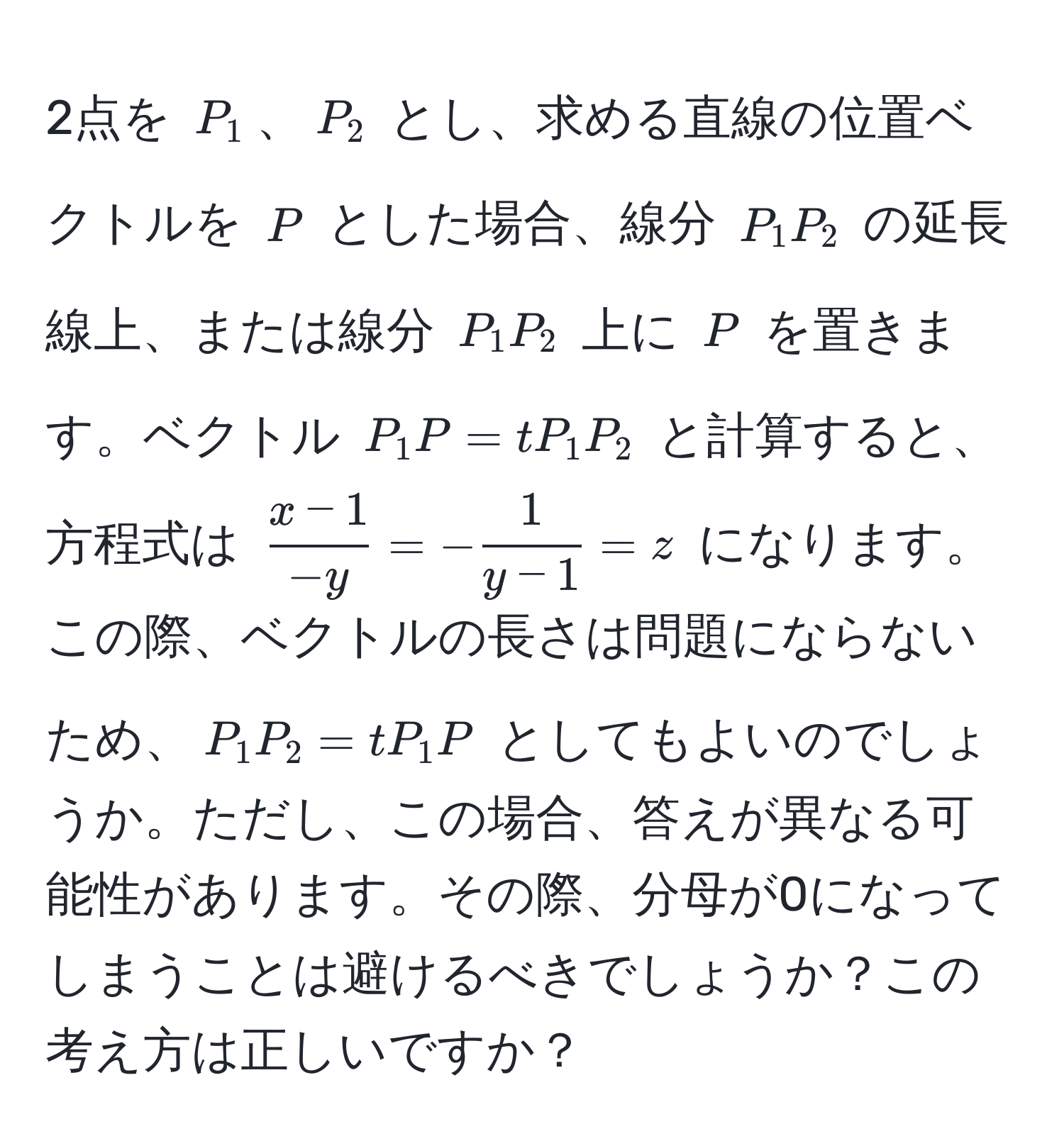 2点を ( P_1 )、( P_2 ) とし、求める直線の位置ベクトルを ( P ) とした場合、線分 ( P_1P_2 ) の延長線上、または線分 ( P_1P_2 ) 上に ( P ) を置きます。ベクトル ( P_1P = tP_1P_2 ) と計算すると、方程式は ( (x-1)/-y  = - 1/y-1  = z) になります。この際、ベクトルの長さは問題にならないため、( P_1P_2 = tP_1P ) としてもよいのでしょうか。ただし、この場合、答えが異なる可能性があります。その際、分母が0になってしまうことは避けるべきでしょうか？この考え方は正しいですか？