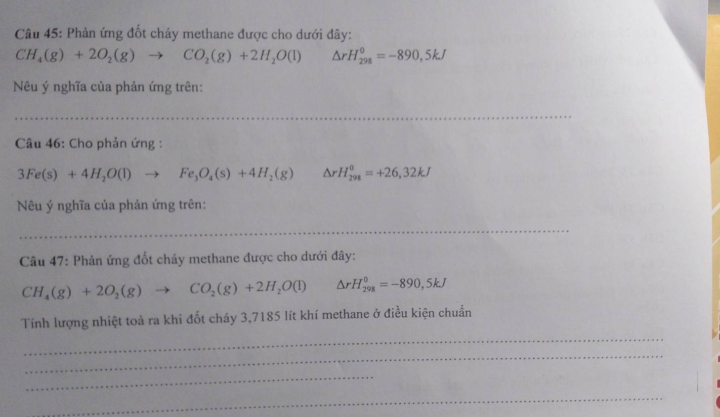 Phản ứng đốt cháy methane được cho dưới đây:
CH_4(g)+2O_2(g)to CO_2(g)+2H_2O(l) △ rH_(298)^0=-890,5kJ
Nêu ý nghĩa của phản ứng trên: 
_ 
_ 
_ 
* Câu 46: Cho phản ứng :
3Fe(s)+4H_2O(l)to Fe_3O_4(s)+4H_2(g) △ rH_(298)^0=+26,32kJ
Nêu ý nghĩa của phản ứng trên: 
_ 
_ 
Câu 47: Phản ứng đốt cháy methane được cho dưới đây:
CH_4(g)+2O_2(g)to CO_2(g)+2H_2O(l) △ rH_(298)^0=-890,5kJ
Tính lượng nhiệt toả ra khi đốt cháy 3,7185 lít khí methane ở điều kiện chuẩn 
_ 
_ 
_ 
_